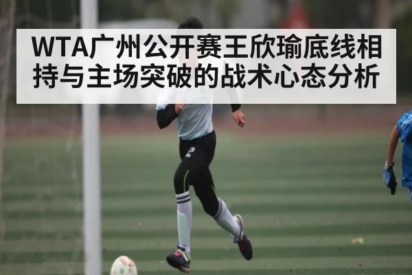 WTA广州公开赛王欣瑜底线相持与主场突破的战术心态分析